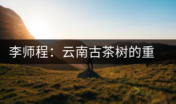 李師程：云南古茶樹的重要性與文化價(jià)值