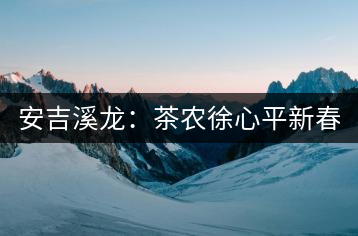 安吉溪龍:茶農(nóng)徐心平新春話“茶事”