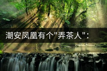 潮安鳳凰有個(gè)”弄茶人”:幫扶四鄉(xiāng)六里 保護(hù)優(yōu)質(zhì)茶種