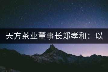 天方茶業(yè)董事長(zhǎng)鄭孝和：以創(chuàng)新為帆，踏實(shí)“往前走”