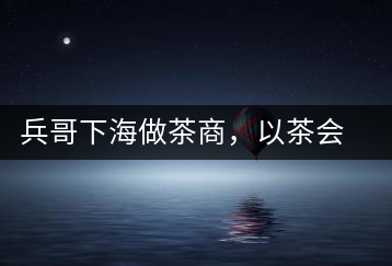 兵哥下海做茶商,以茶會友生意火