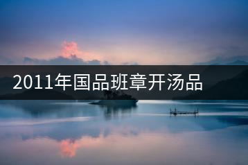 2011年國品班章開湯品鑒∣經(jīng)典回顧，王者風范