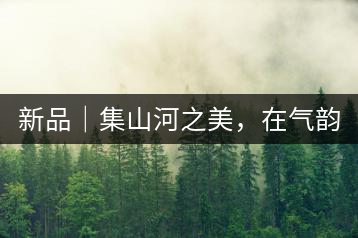 新品｜集山河之美，在氣韻山河！