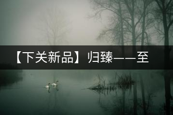 【下關(guān)新品】歸臻——至善至美,唯言歸臻