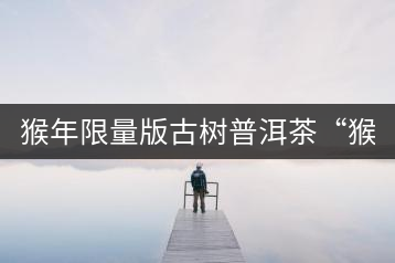猴年限量版古樹普洱茶“猴彩春”隆重上市！
