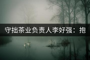 守拙茶業(yè)負責人李好強：抱樸守拙喝茶去！