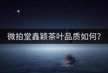 微拍堂鑫穎茶葉品質(zhì)如何？