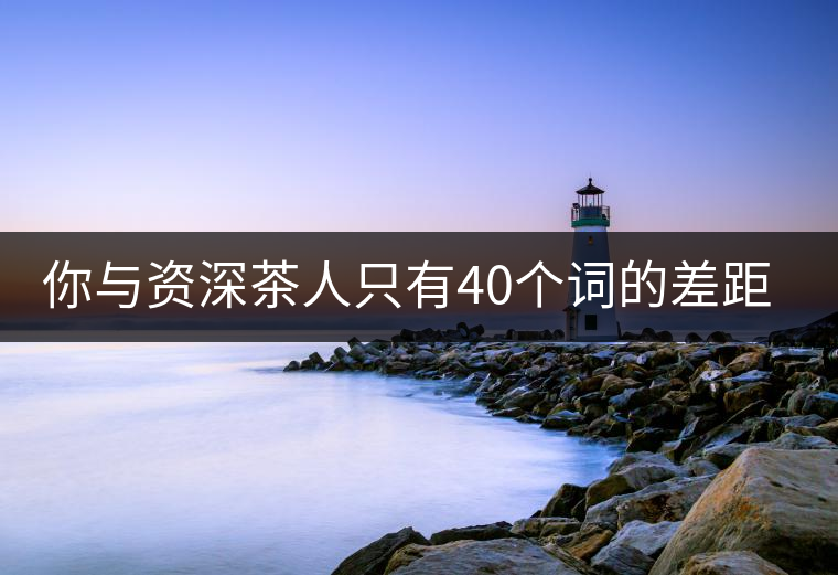 你與資深茶人只有40個(gè)詞的差距(火速提升茶人段位)你與資深茶人只有40個(gè)詞的差距(火速提升茶人段位) 你與資深茶人只有40個(gè)詞的差距(火速提升茶人段位)你與資深茶人只有40個(gè)詞的差距(火速提升茶人段位)