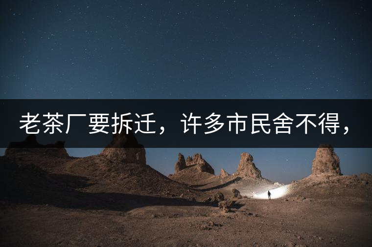 老茶廠要拆遷，許多市民舍不得，政府:全部會鏟平!老茶廠要拆遷，許多市民舍不得，政府：全部會鏟平！