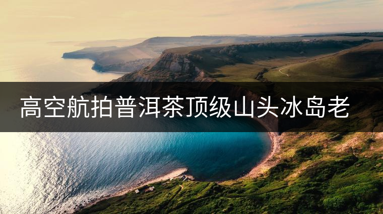 高空航拍普洱茶頂級山頭冰島老寨，這樣的冰島還是不是你心中的巴拿馬？