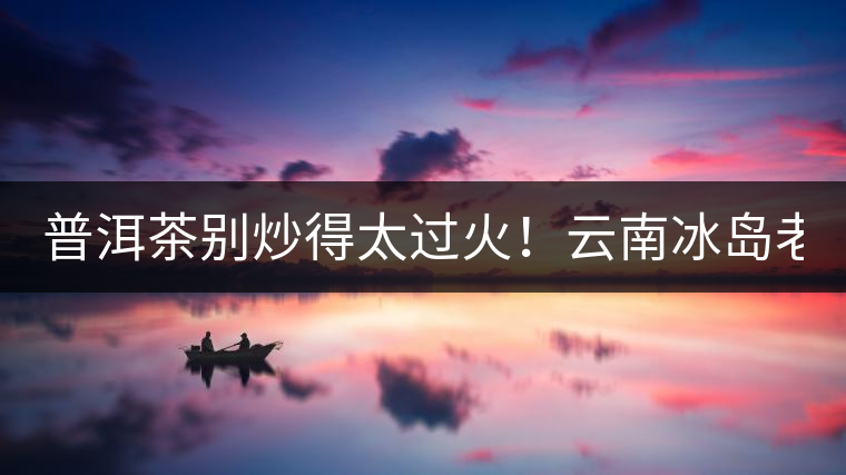普洱茶別炒得太過火！云南冰島老寨“茶王樹”采摘權(quán)88萬成交？