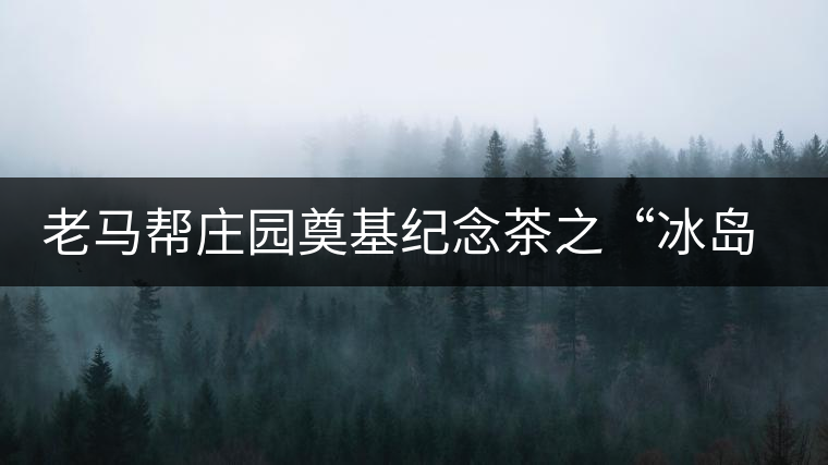 老馬幫莊園奠基紀念茶之“冰島老寨”即將重磅上市，3大亮點秒懂