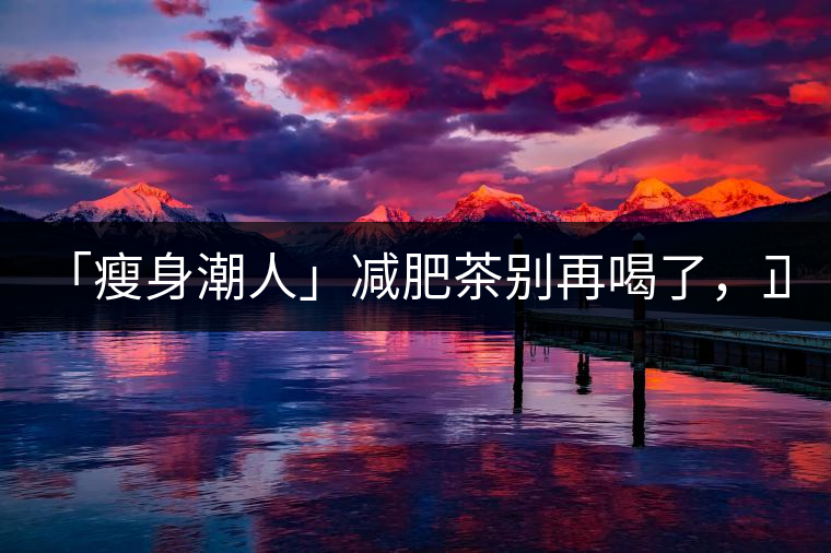 「瘦身潮人」減肥茶別再喝了，正宗的茶葉才是減肥的...「瘦身潮人」減肥茶別再喝了，正宗的茶葉才是減肥的好幫手！