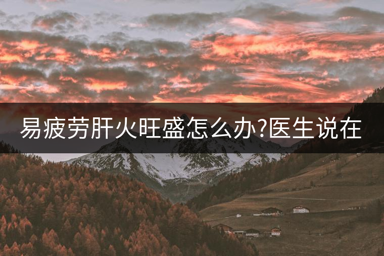 易疲勞肝火旺盛怎么辦?醫(yī)生說在家自制這個茶，減肥清...易疲勞肝火旺盛怎么辦？醫(yī)生說在家自制這個茶，減肥清肝又健脾胃
