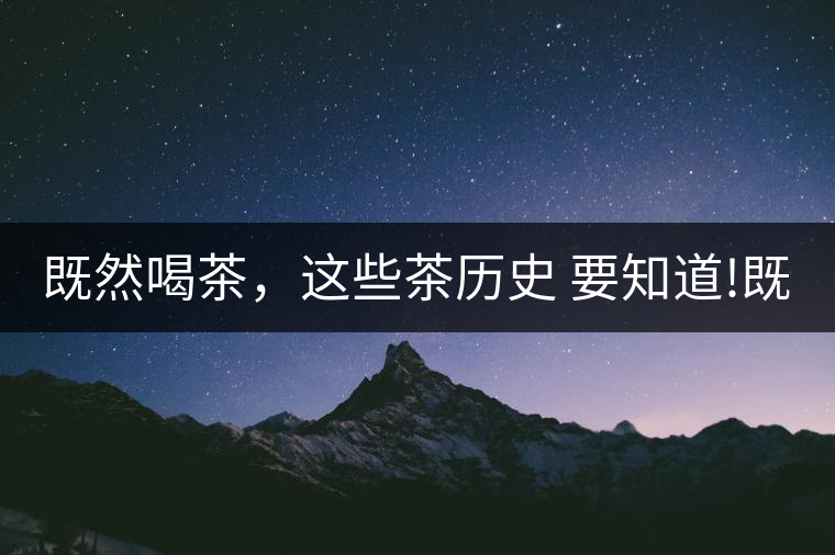既然喝茶，這些茶歷史 要知道!既然喝茶，這些茶歷史 要知道！