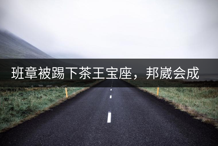 班章被踢下茶王寶座，邦崴會(huì)成為新茶王嗎?班章被踢下茶王寶座，邦崴會(huì)成為新茶王嗎？