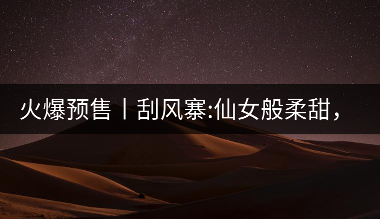 火爆預(yù)售丨刮風(fēng)寨:仙女般柔甜，滿溢山野氣息，一口就...火爆預(yù)售丨刮風(fēng)寨：仙女般柔甜，滿溢山野氣息，一口就勾了魂