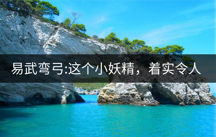 易武彎弓:這個(gè)小妖精，著實(shí)令人著迷，一口就打通你的...易武彎弓：這個(gè)小妖精，著實(shí)令人著迷，一口就打通你的任督二脈