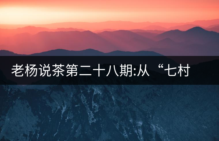 老楊說茶第二十八期:從“七村八寨”說易武彎弓古樹茶老楊說茶第二十八期：從“七村八寨”說易武彎弓古樹茶