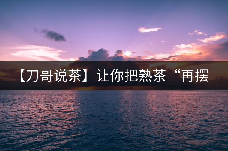 【刀哥說茶】讓你把熟茶“再擺擺，再放放”的商家就是耍流氓