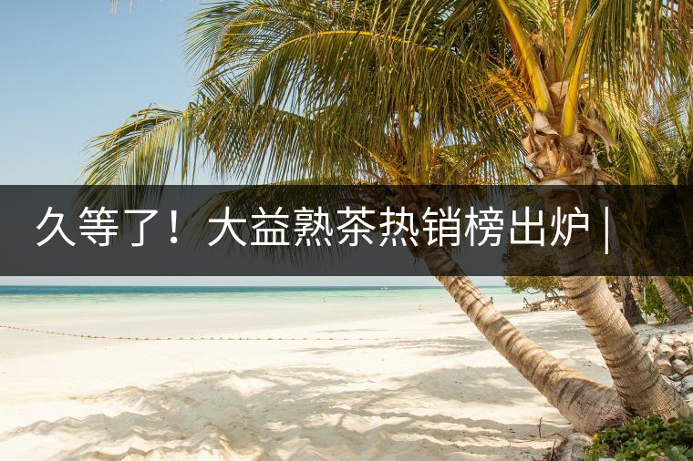 久等了！大益熟茶熱銷榜出爐 | 看看別人都買啥，618趕緊下單