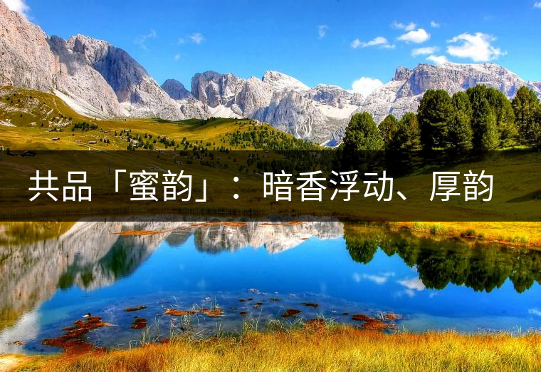 共品「蜜韻」：暗香浮動(dòng)、厚韻流芳，回味這份獨(dú)一無(wú)二的蜜香