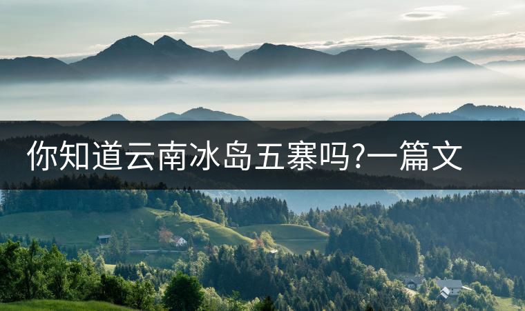 你知道云南冰島五寨嗎?一篇文章帶你了解神秘的“冰島”你知道云南冰島五寨嗎？一篇文章帶你了解神秘的“冰島”