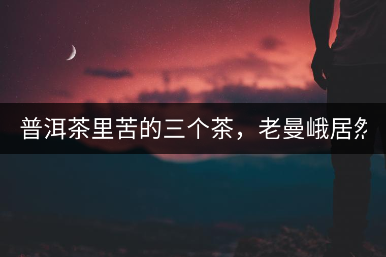 普洱茶里苦的三個茶，老曼峨居然只能排第三!普洱茶里苦的三個茶，老曼峨居然只能排第三！