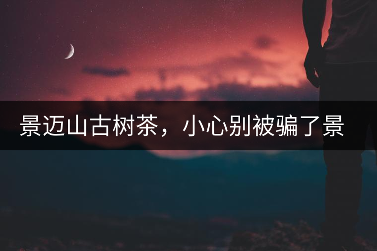 景邁山古樹茶，小心別被騙了景邁山古樹茶，小心別被騙了