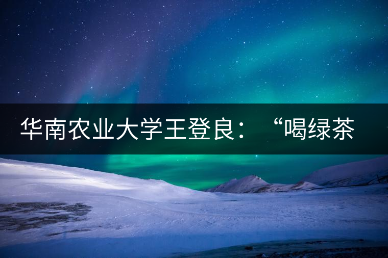 華南農(nóng)業(yè)大學(xué)王登良：“喝綠茶傷胃？這種說(shuō)法不客觀”