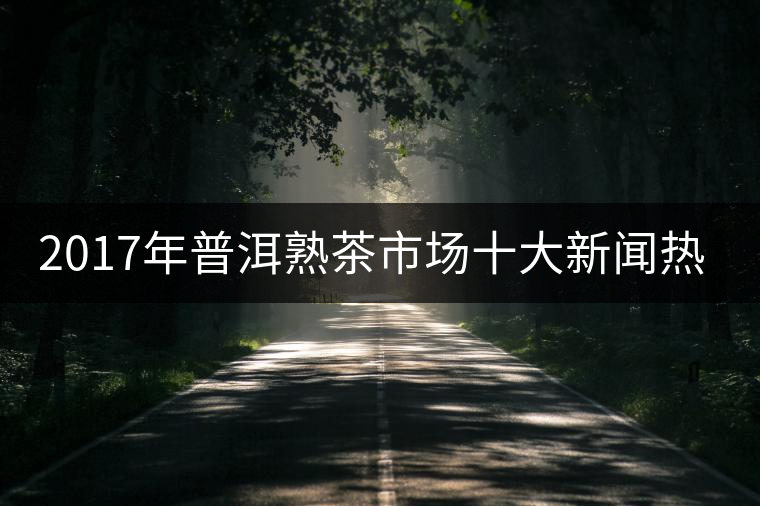 2017年普洱熟茶市場(chǎng)十大新聞熱點(diǎn) 2017年普洱熟茶市場(chǎng)十大新聞熱點(diǎn)
