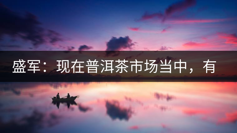 盛軍：現(xiàn)在普洱茶市場(chǎng)當(dāng)中，有三個(gè)級(jí)別