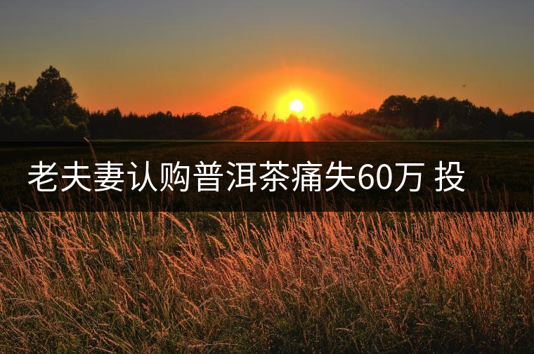 老夫妻認(rèn)購(gòu)普洱茶痛失60萬 投資市場(chǎng)有風(fēng)險(xiǎn)需謹(jǐn)慎 老夫妻認(rèn)購(gòu)普洱茶痛失60萬 投資市場(chǎng)有風(fēng)險(xiǎn)需謹(jǐn)慎