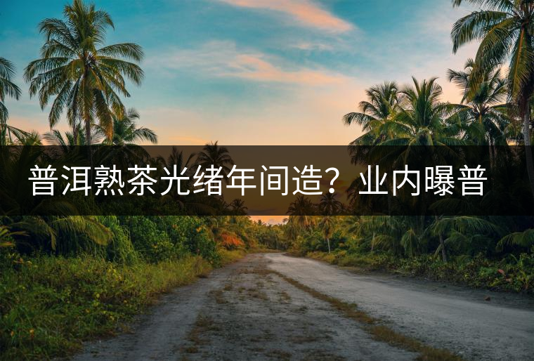 普洱熟茶光緒年間造？業(yè)內曝普洱茶造假內幕