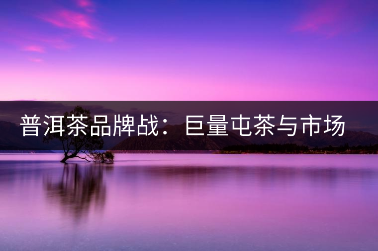 普洱茶品牌戰(zhàn)：巨量屯茶與市場困局怎么破？