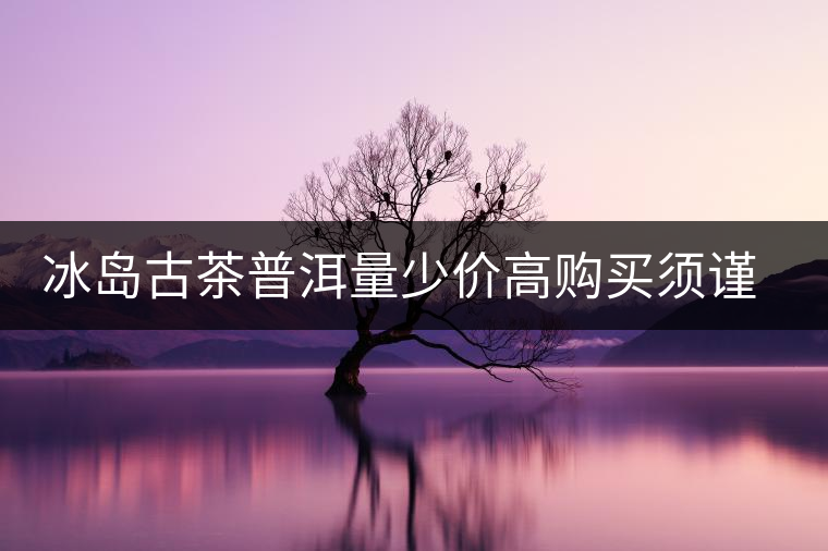 冰島古茶普洱量少價高購買須謹(jǐn)慎 冰島古茶普洱量少價高購買須謹(jǐn)慎