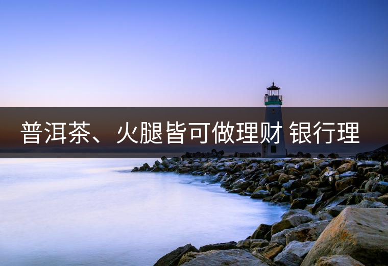 普洱茶、火腿皆可做理財 銀行理財越來越另類