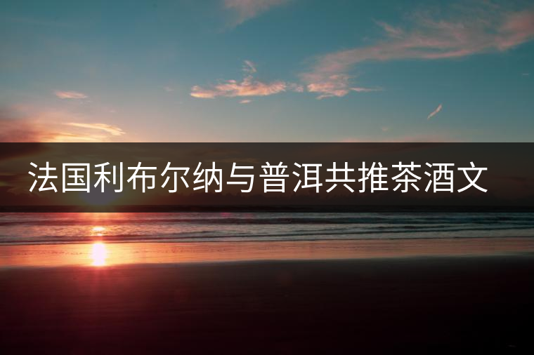 法國利布爾納與普洱共推茶酒文化 法國利布爾納與普洱共推茶酒文化