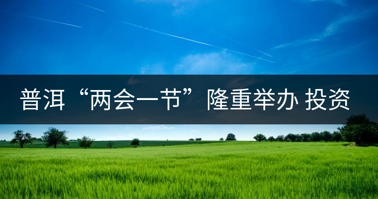 普洱“兩會一節(jié)”隆重舉辦 投資促進工作借勢發(fā)力 普洱“兩會一節(jié)”隆重舉辦 投資促進工作借勢發(fā)力