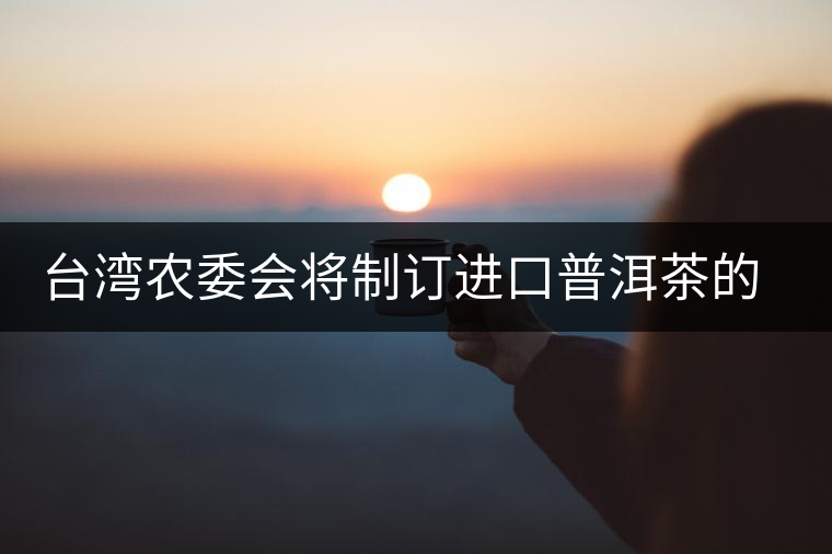 臺灣農(nóng)委會將制訂進(jìn)口普洱茶的認(rèn)定標(biāo)準(zhǔn) 臺灣農(nóng)委會將制訂進(jìn)口普洱茶的認(rèn)定標(biāo)準(zhǔn)