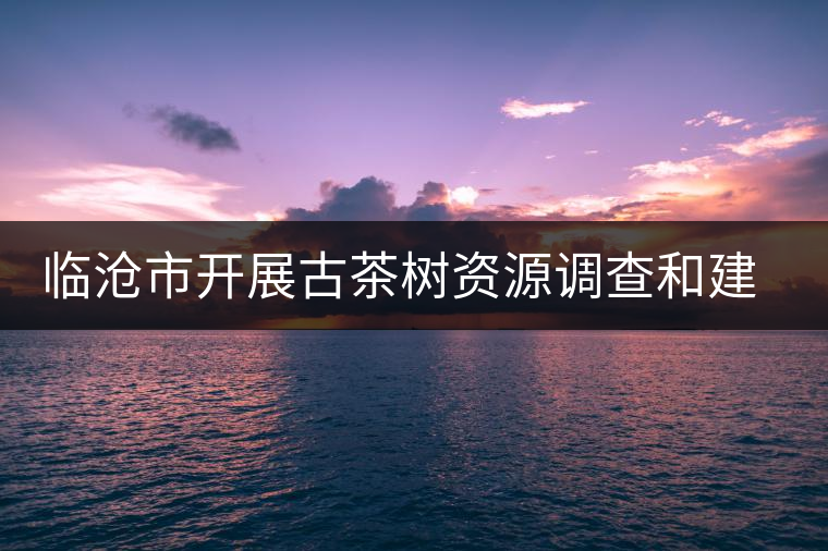 臨滄市開展古茶樹資源調(diào)查和建檔工作 臨滄市開展古茶樹資源調(diào)查和建檔工作