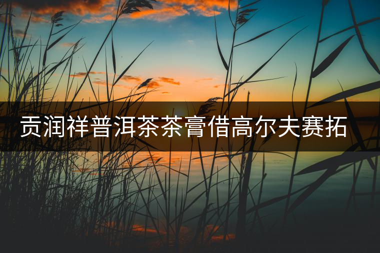 貢潤祥普洱茶茶膏借高爾夫賽拓高端市場(chǎng) 貢潤祥普洱茶茶膏借高爾夫賽拓高端市場(chǎng)