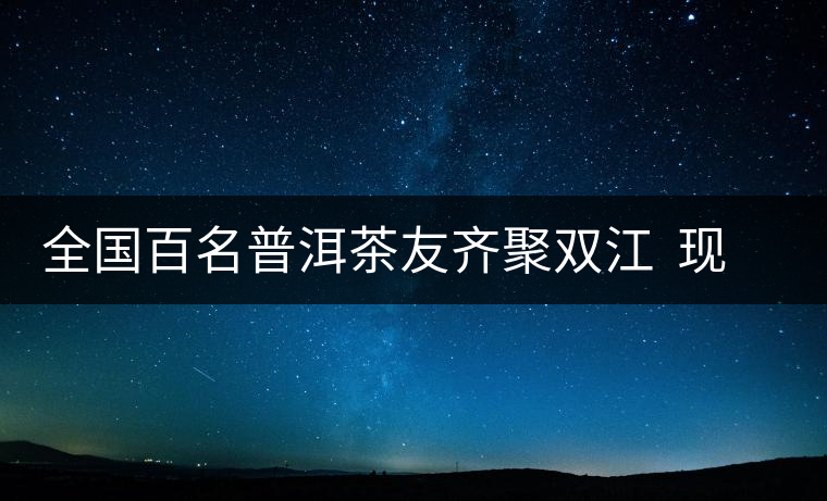全國(guó)百名普洱茶友齊聚雙江  現(xiàn)場(chǎng)體驗(yàn)制茶過(guò)程