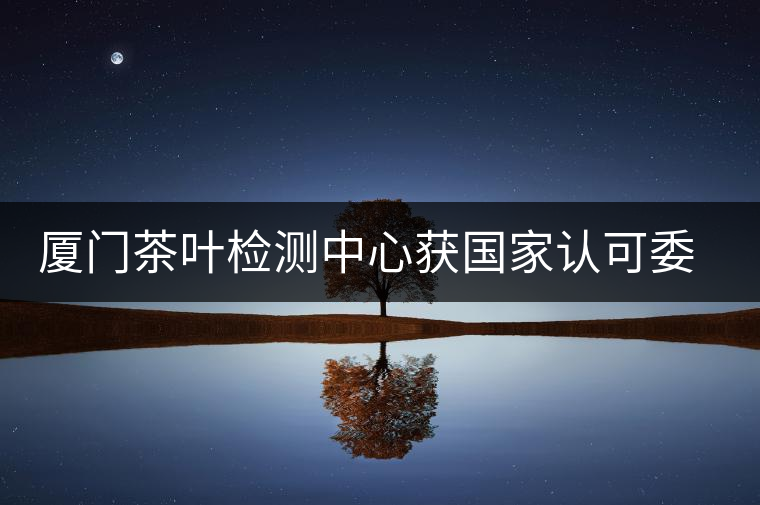 廈門茶葉檢測(cè)中心獲國家認(rèn)可委實(shí)驗(yàn)室認(rèn)可資格證書 廈門茶葉檢測(cè)中心獲國家認(rèn)可委實(shí)驗(yàn)室認(rèn)可資格證書