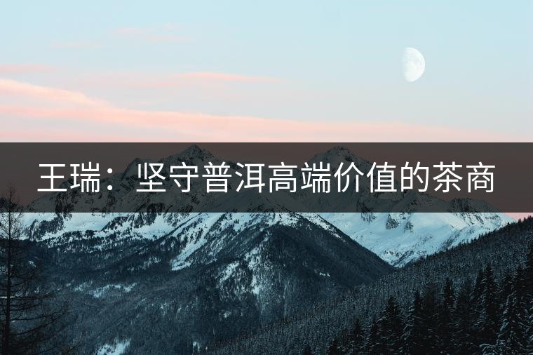 王瑞:堅(jiān)守普洱高端價(jià)值的茶商 王瑞:堅(jiān)守普洱高端價(jià)值的茶商