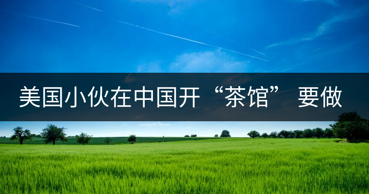 美國(guó)小伙在中國(guó)開“茶館” 要做茶界星巴克 美國(guó)小伙在中國(guó)開“茶館” 要做茶界星巴克