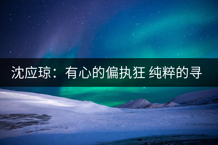 沈應瓊:有心的偏執(zhí)狂 純粹的尋茶人 沈應瓊:有心的偏執(zhí)狂 純粹的尋茶人
