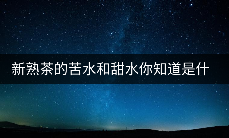 新熟茶的苦水和甜水你知道是什么意思嗎？