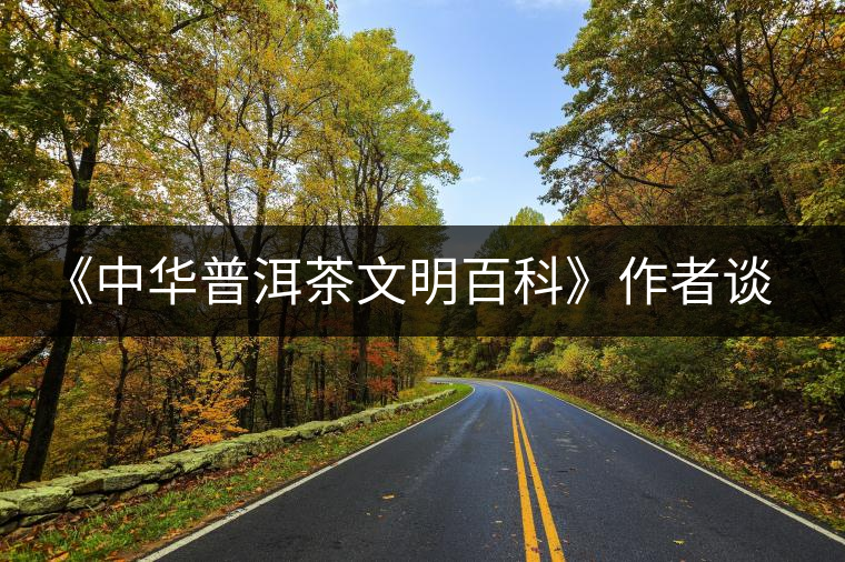 《中華普洱茶文明百科》作者談感受 《中華普洱茶文明百科》作者談感受