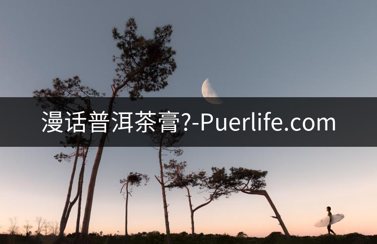 漫話普洱茶膏?-Puerlife.com 漫話普洱茶膏?-Puerlife.com